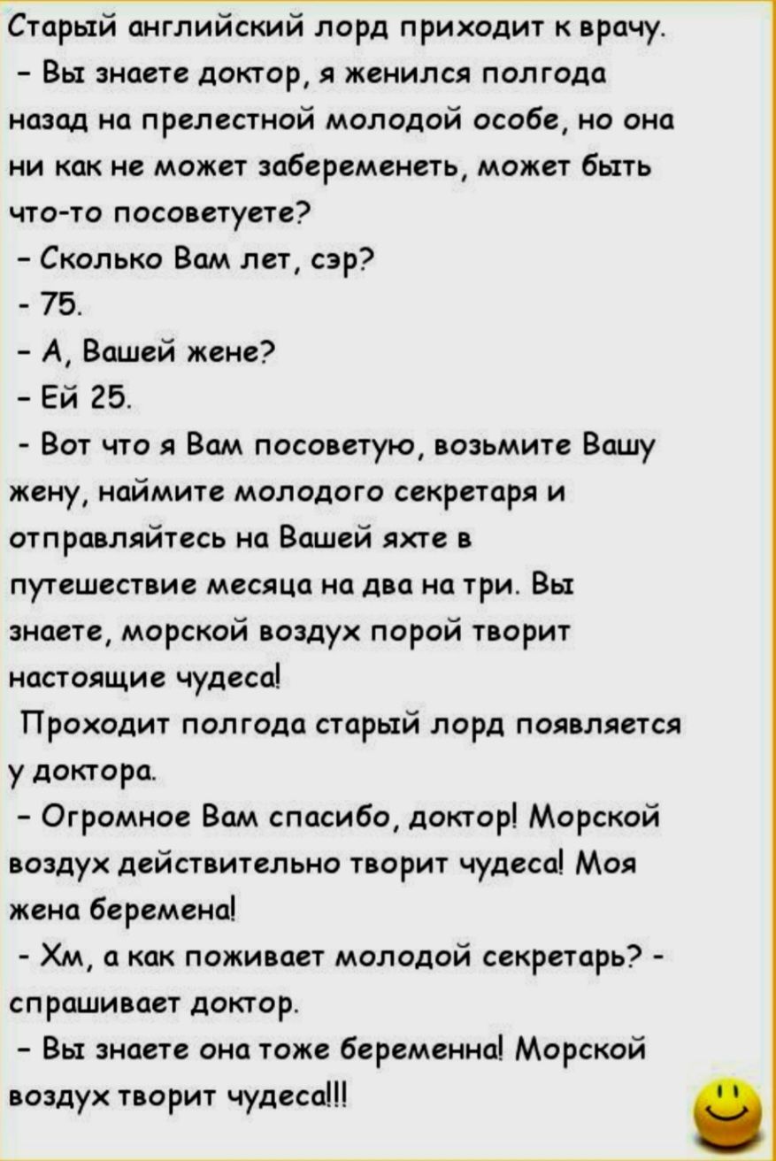 Ётпрый английский лорд приходит к врачу Вы знаете доктор я женился полгода назад на прелестной молодой особе но она ни как не может забеременеть может быть что то посоветуете Сколько Вам лет сэр 75 А Вашей жене Ей 25 Вот что я Вам посоветую возьмите Вашу жену наймите молодого секретаря и отправляйтесь на Вашей яжте в путешествие месяца на два на тр