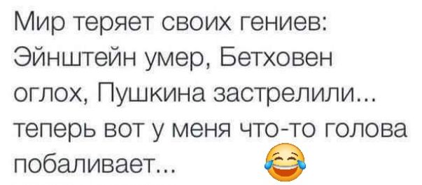 Мир теряет своих гениев Эйнштейн умер Бетховен оглох Пушкина застрелили теперь вот у меня что то голова побаливает е