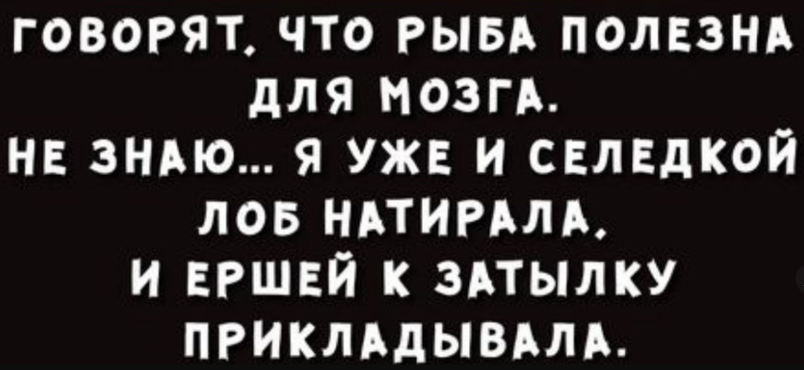 ГОВОРЯТ ЧТО РЫБА ПОЛЕЗНА ДЛЯ МОЗГА НЕ ЗНАЮ Я УЖЕ И СЕЛЕДКОЙ ЛОБ НАТИРАЛА И ЕРШЕЙ К ЗАТЫЛКУ ПРИКЛАДЫВАЛА