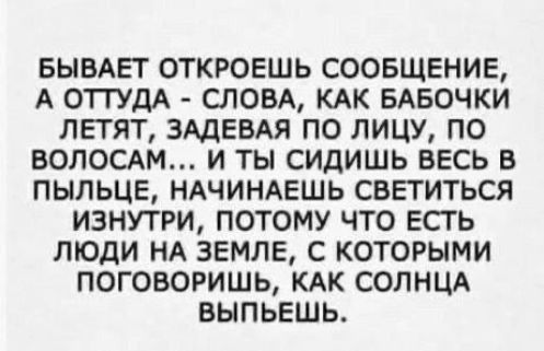 БЫВАЕТ ОТКРОЕШЬ СООБЩЕНИЕ А ОТТУДА СЛОВА КАК БАБОЧКИ ЛЕТЯТ ЗАДЕВАЯ ПО ЛИЦУ ПО ВОЛОСАМ И ТЫ СИДИШЬ ВЕСЬ В ПЫЛЬЦЕ НАЧИНАЕШЬ СВЕТИТЬСЯ ИЗНУТРИ ПОТОМУ ЧТО ЕСТЬ ЛЮДИ НА ЗЕМЛЕ С КОТОРЫМИ ПОГОВОРИШЬ КАК СОЛНЦА ВЫПЬЕШЬ