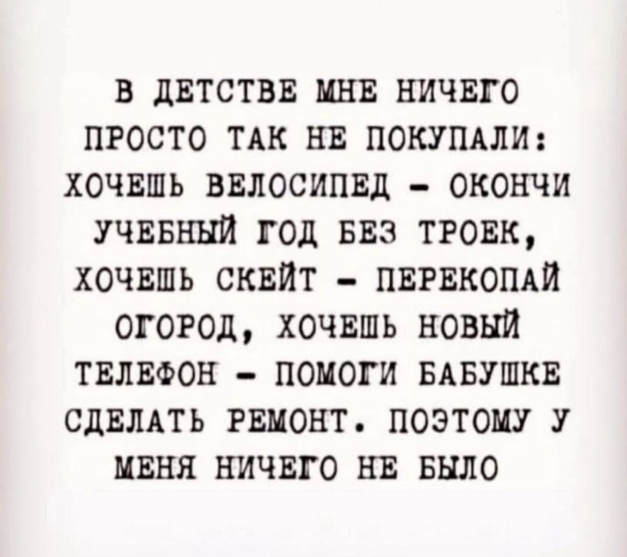 В ДЕТСТВЕ МНЕ НИЧЕГО ПРОСТО ТАК НЕ ПОКУПАЛИ ХОЧЕШЬ ВЕЛОСИПЕД ОКОНЧИ УЧЕБНЫЙ ГОД БЕЗ ТРОЕК ХОЧЕШЬ СКЕЙТ ПЕРЕКОПАЙ ОГОРОД ХОЧЕШЬ НОВЫЙ ТЕЛЕФОН ПОМОГИ БАБУШКЕ СДЕЛАТЬ РЕМОНТ ПОЭТОМУ У МЕНЯ НИЧЕГО НЕ БЫЛО