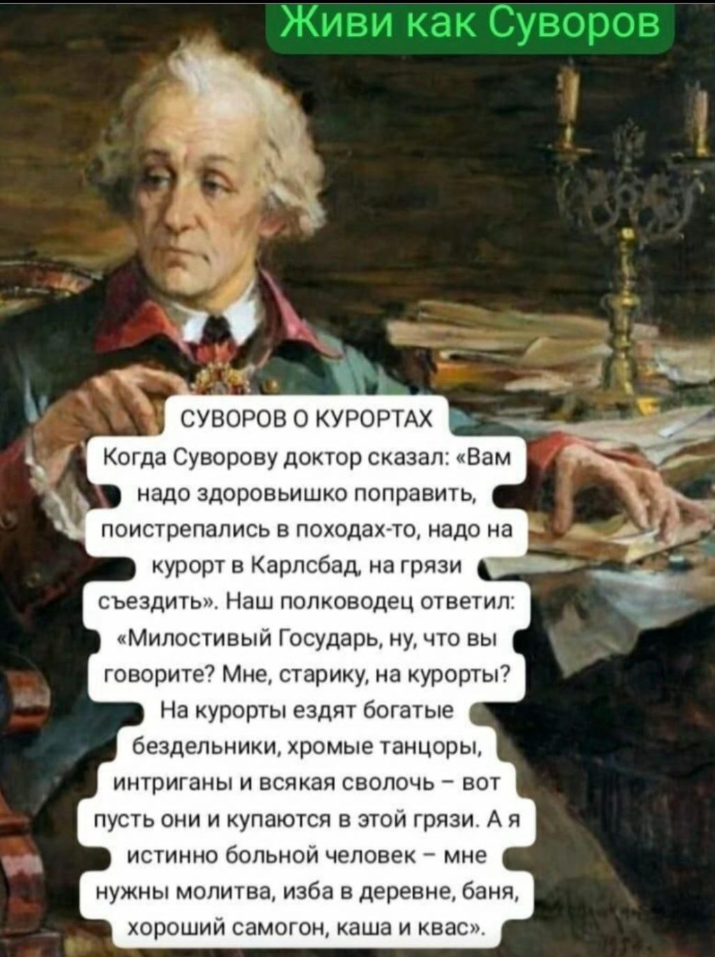 надо здоровьишко поправить поистрепались в походах то надо на курорт в Карлсбад на грязи съездить Наш полководец ответил Милостивый Государь ну что вы говорите Мне старику на курорты На курорты ездят богатые бездельники хромые танцоры интриганы и всякая сволочь вот пусть они и купаются в этой грязи А я истинно больной человек мне нужны молитва изба