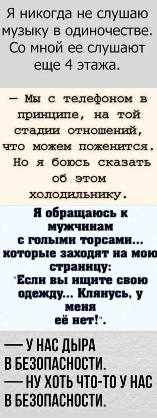 Я никогда не слушаю музыку в одиночестве Со мной ее слушают еще 4 этажа Мы с телефоном в принципе на той стадии отношений что можем поженится Но я боюсь сказать об этом холодильнику Я обращаюсь к мужчинам с голыми торсамн которые заходят на мою страннцу Еслн вы ищните свою одежду Клянусь у меня её нет У НАС ДЫРА В БЕЗОПАСНОСТИ НУ ХОТЬ ЧТО ТО У НАС 