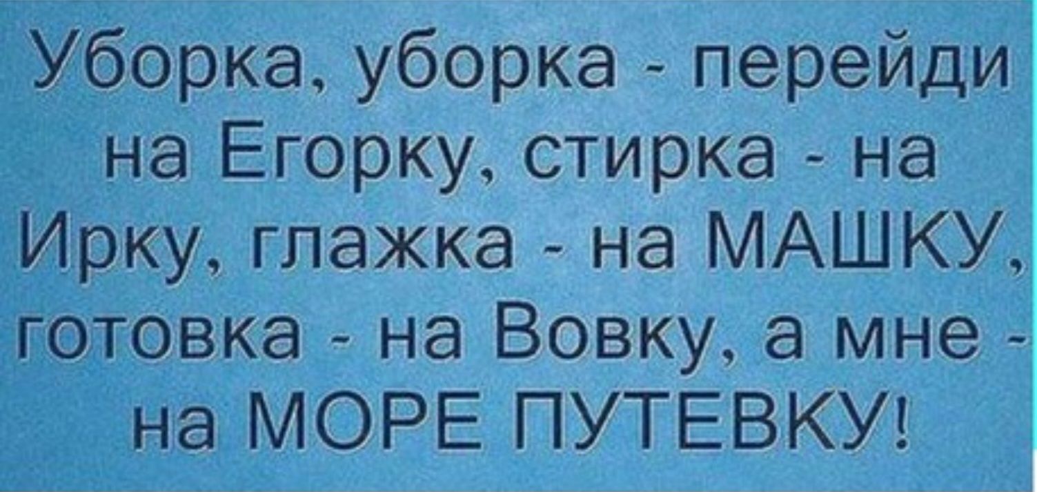 Уборка уборка перейди на Егорку стирка на рку глажка на МАШКУ отовка на Вовку а мне на МОРЕ ПУТЕВКУ