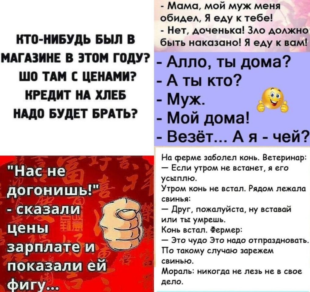 ИТО НИБУДЬ БЫЛ В Мама мой муж меня обидел Я еду к тебе Нет доченька Зло должно быть наказано Я еду квам МАГАЗИНЕ В ЭТОМ ГОДУ _ Алло ты дома ШО ТАМ С ЦЕНАМИ КРЕДИТ НА ХЛЕБ НАДО БУДЕТ БРАТЬ Аты кто Муж Мой дома Везёт А я чей На ферме заболел конь Ветеринар Если утром не встанет я его усыплю Утром конь не встол Рядом лежала свинья Друг пожалуйств ну в
