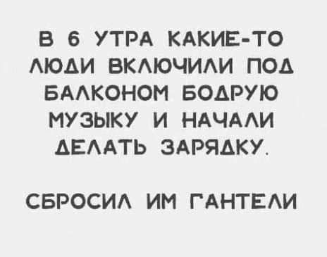 В 6 УТРА КАКИЕ ТО ЛЮДИ ВКЛЮЧИЛИ ПОд БАЛКОНОМ БОДРУЮ МУЗЫКУ И НАЧАЛИ АЕЛАТЬ ЗАРЯДКУ СБРОСИЛ ИМ ГАНТЕЛИ