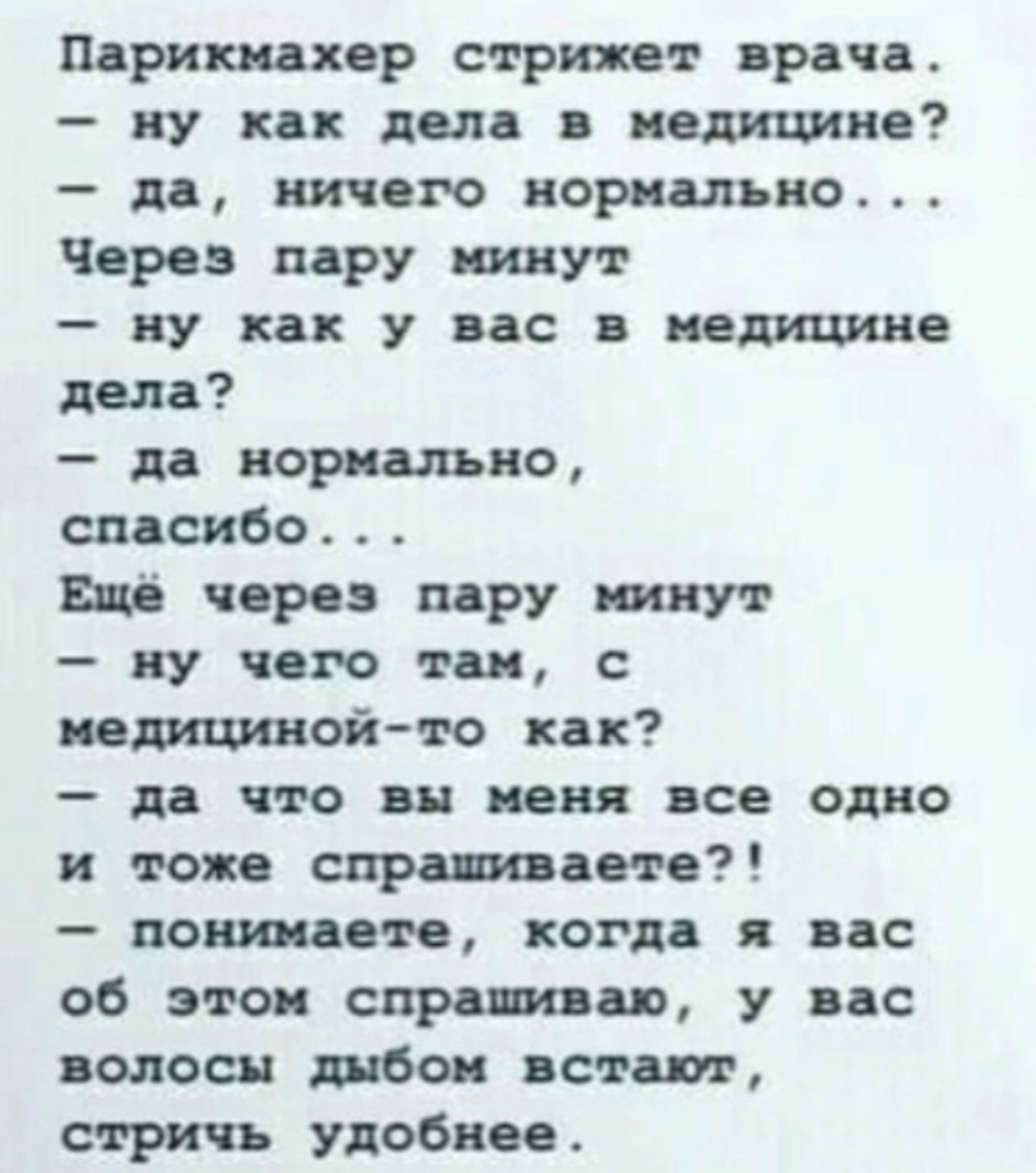 Парикмахер стрижет врача.  Ну как дела в медицине?  Да, ничего нормально... Через пару минут  ну как у вас в медицине дела?  Да нормально, спасибо... Ещё через пару минут  ну чего там, с медицинойто как?  Да что вы меня все одно и тоже спрашиваете?!  Понимаете, когда я вас об этом спрашиваю, у вас волосы дыбом встают, стричь удобнее.