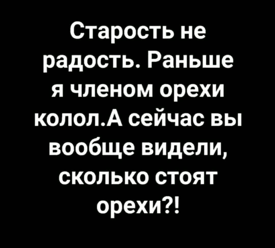 Старость не радость. Раньше я членом орехи колол.а сейчас вы вообще видели, сколько стоят орехи?!