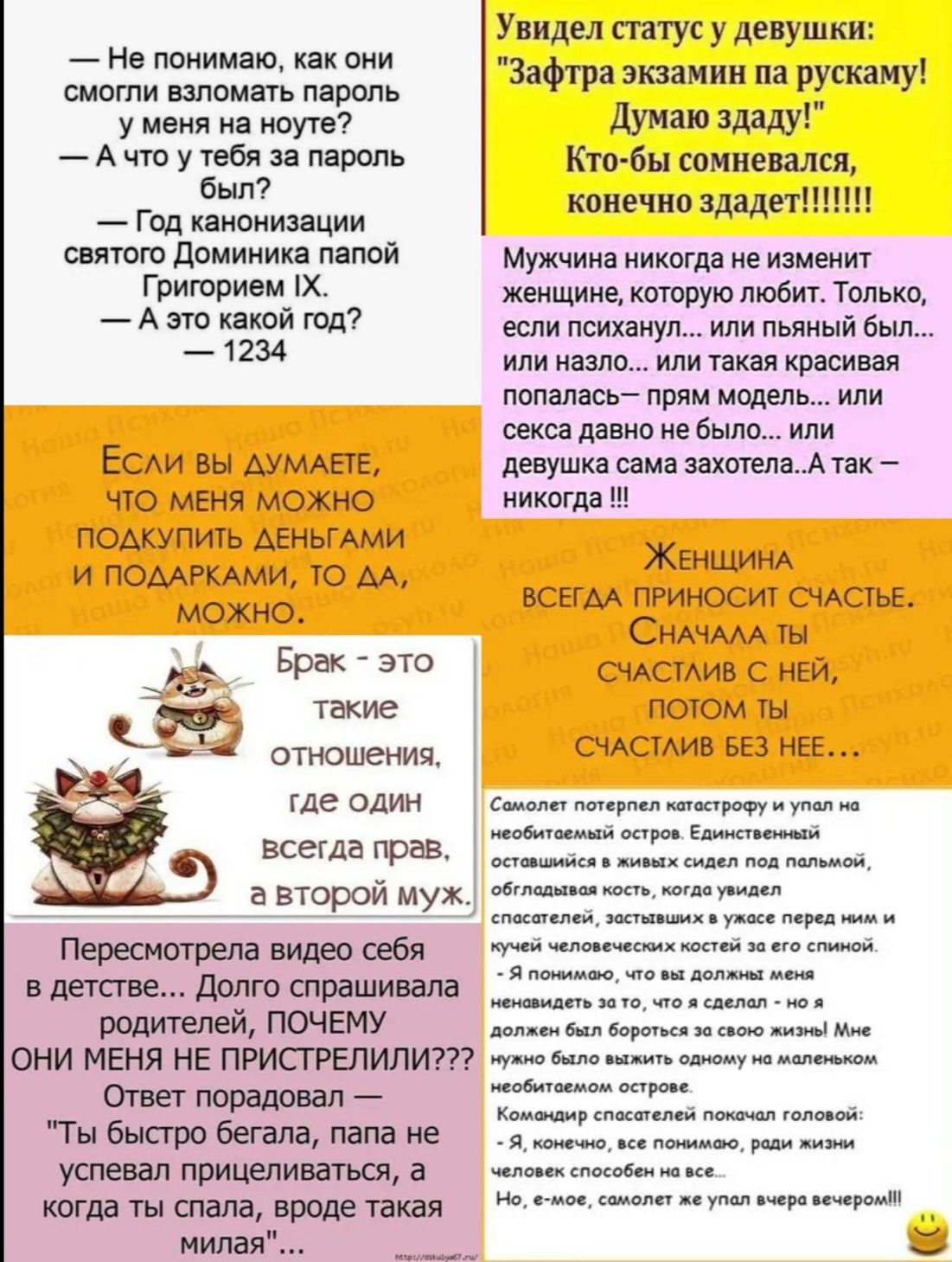 --- Не понимаю, как они смогли взломать пароль у меня на ноуте? 
--- А что у тебя за пароль был? 
--- Год канонизации святого Доминика папой Григорием IX. 
--- А что такой год? 
1234

Если вы думаете, что меня можно подкупить деньгами и подарками, то да, можно.

Брак — это такие отношения, где один всегда прав, а второй муж.

Перемотала видео себя в детстве... Долго спрашивала родителей, почему они меня не припрятали??? 
Ответ пришёл быстро: 