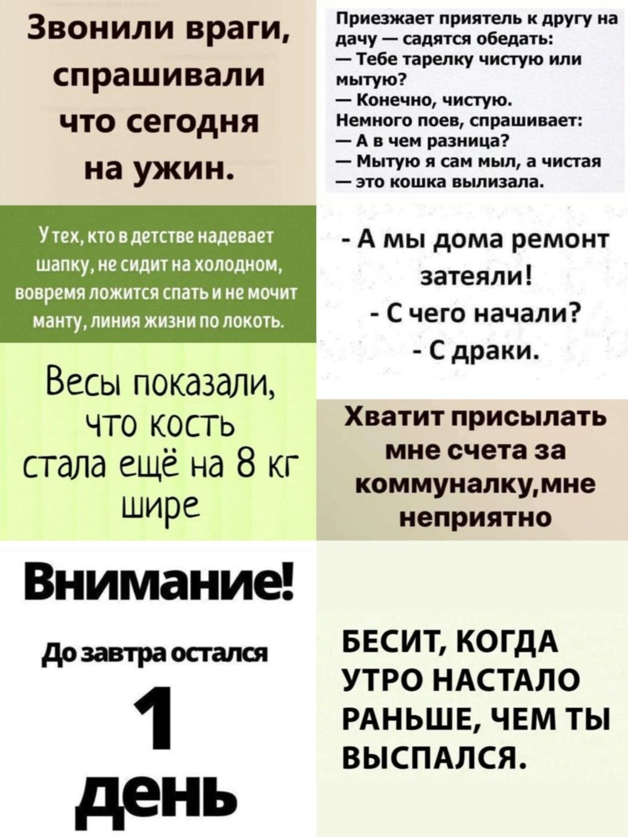 Звонили враги, спрашивали что сегодня на ужин.
У тех, кто в детстве надевает шапку, не сидит на холодном,
вовремя ложится спать и не мочит мантю, линия жизни по локоть.

Весы показали, что кость стала ещё на 8 кг шире

Хватит присылать мне счета за коммуналку, мне неприятно

Внимание!
До завтра остался 1 день

БЕСИТ, КОГДА УТРО НАСТАЛО РАНЬШЕ, ЧЕМ ТЫ ВЫСПАЛСЯ.