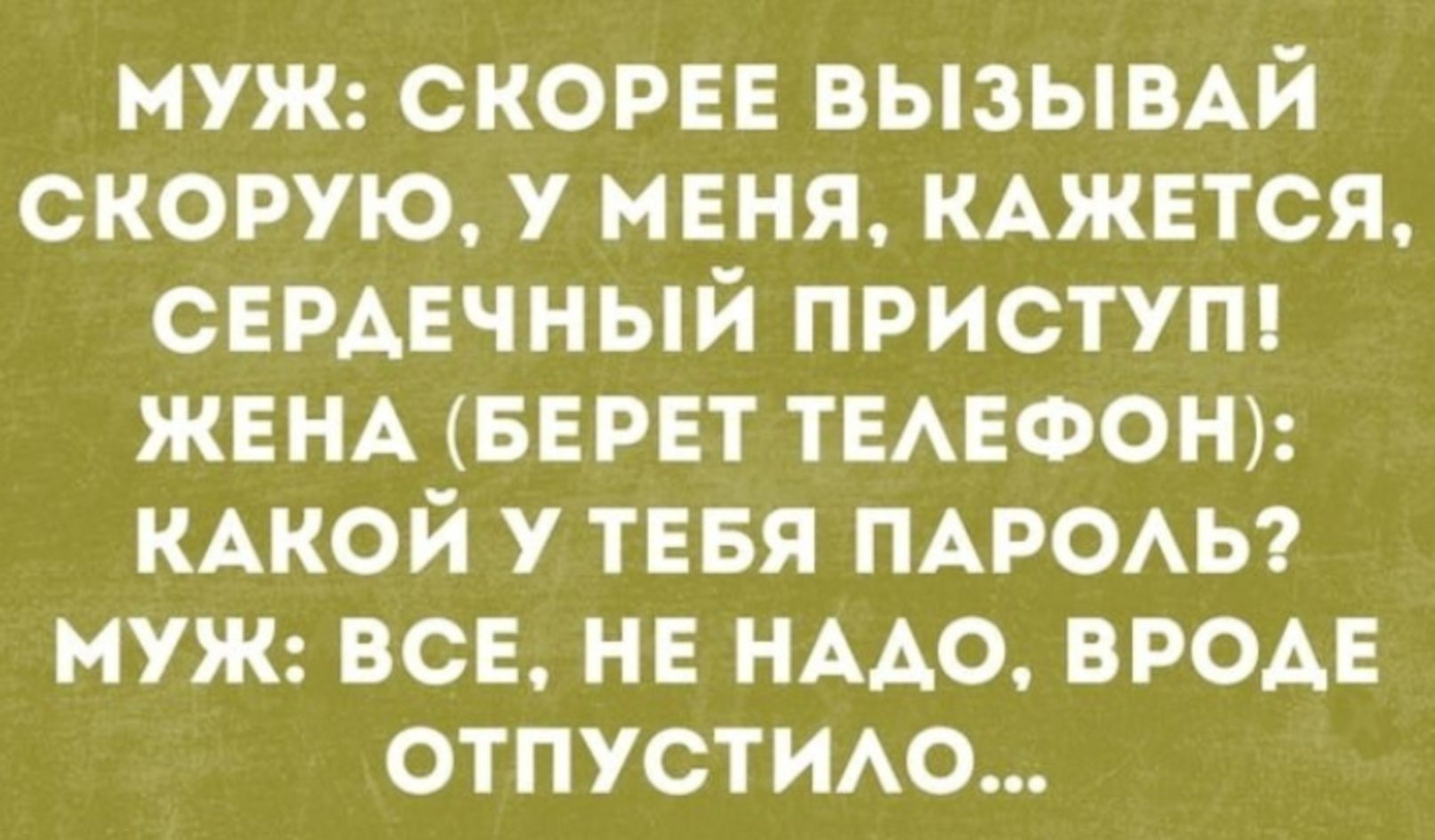 МУЖ: СКОРОЕ ВЫЗЫВАЙ СКОРУЮ, У МЕНЯ, КАЖЕТСЯ, СЕРДЕЧНЫЙ ПРИСТУП! ЖЕНА (БЕРЕТ ТЕЛЕФОН): КАКОЙ У ТЕБЯ ПАРОЛЬ? МУЖ: ВСЕ, НЕ НАДО, ВРОДЕ ОТПУСТИЛО...
