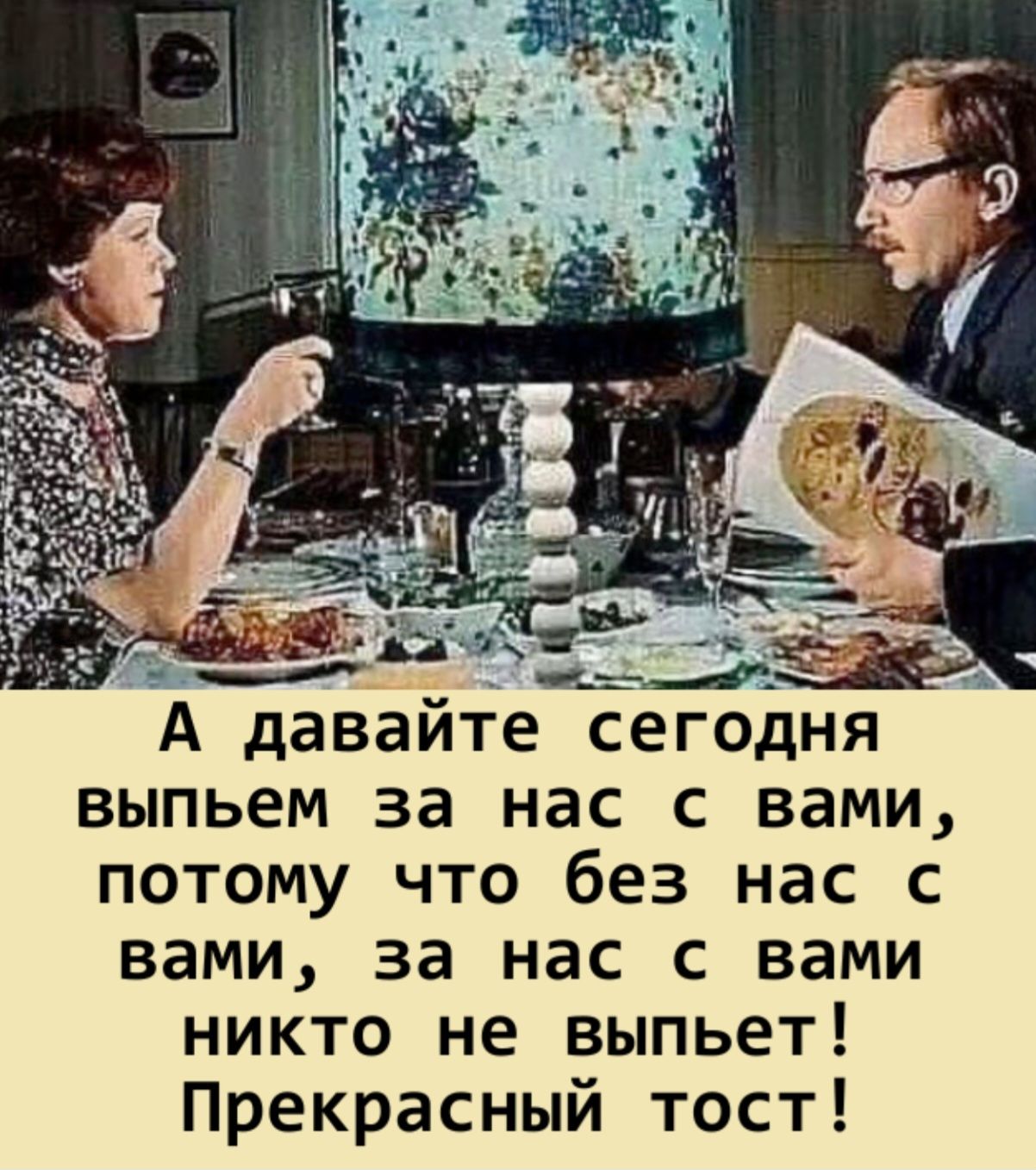 А давайте сегодня выпьем за нас с вами, потому что без нас с вами, за нас с вами никто не выпьет! Прекрасный тост!
