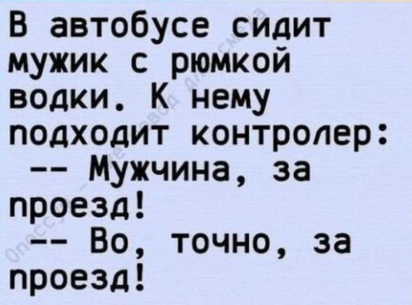 В автобусе сидит мужик с рюмкой водки. К нему подходит контролер: -- Мужчина, за проезд! -- Во, точно, за проезд!