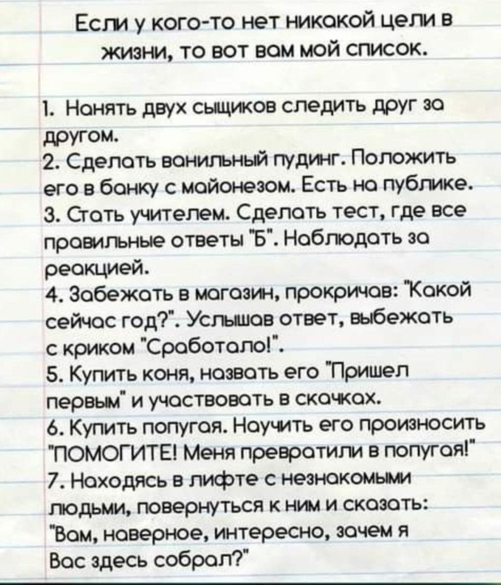 Если у кого-то нет никаких целей в жизни, то вот вам мой список.

1. Нанять двух сыщиков следить друг за другом.
2. Сделать ванильный пудинг. Положить его в банку с майонезом. Есть на публике.
3. Стать учителем. Сделать тест, где все правильные ответы 