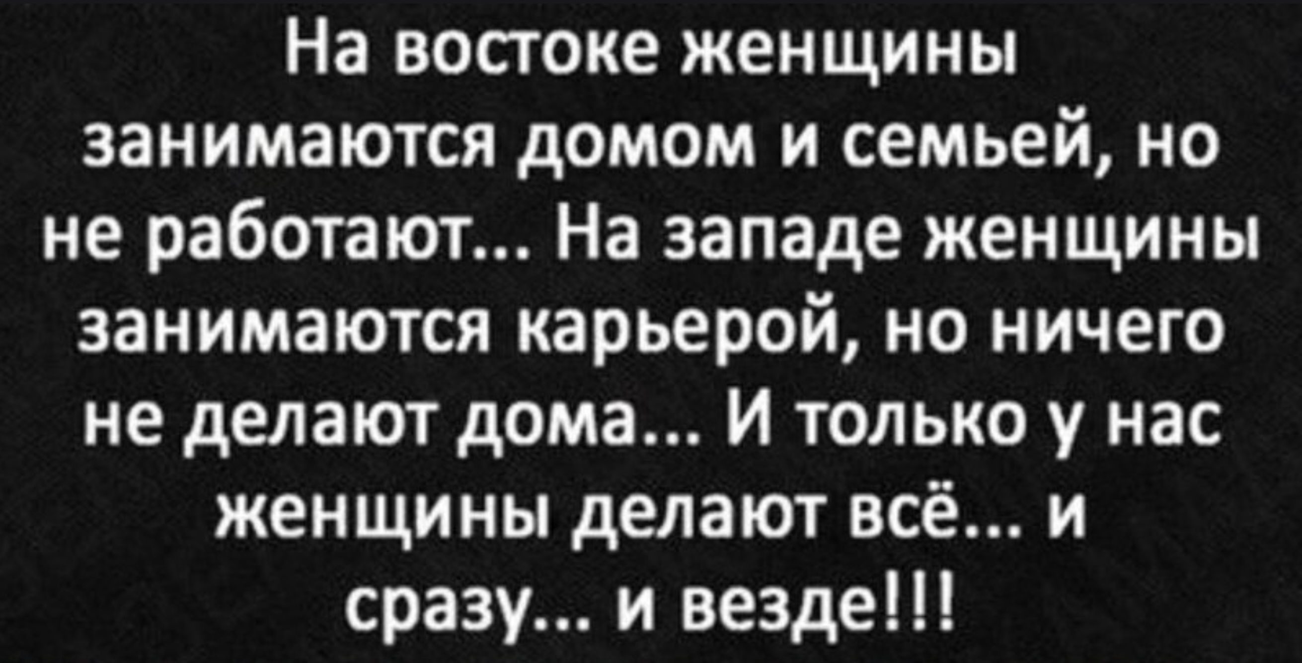 На востоке женщины занимаются домом и семьей, но не работают... На западе женщины занимаются карьерой, но ничего не делают дома... И только у нас женщины делают всё... и сразу... и везде!!!
