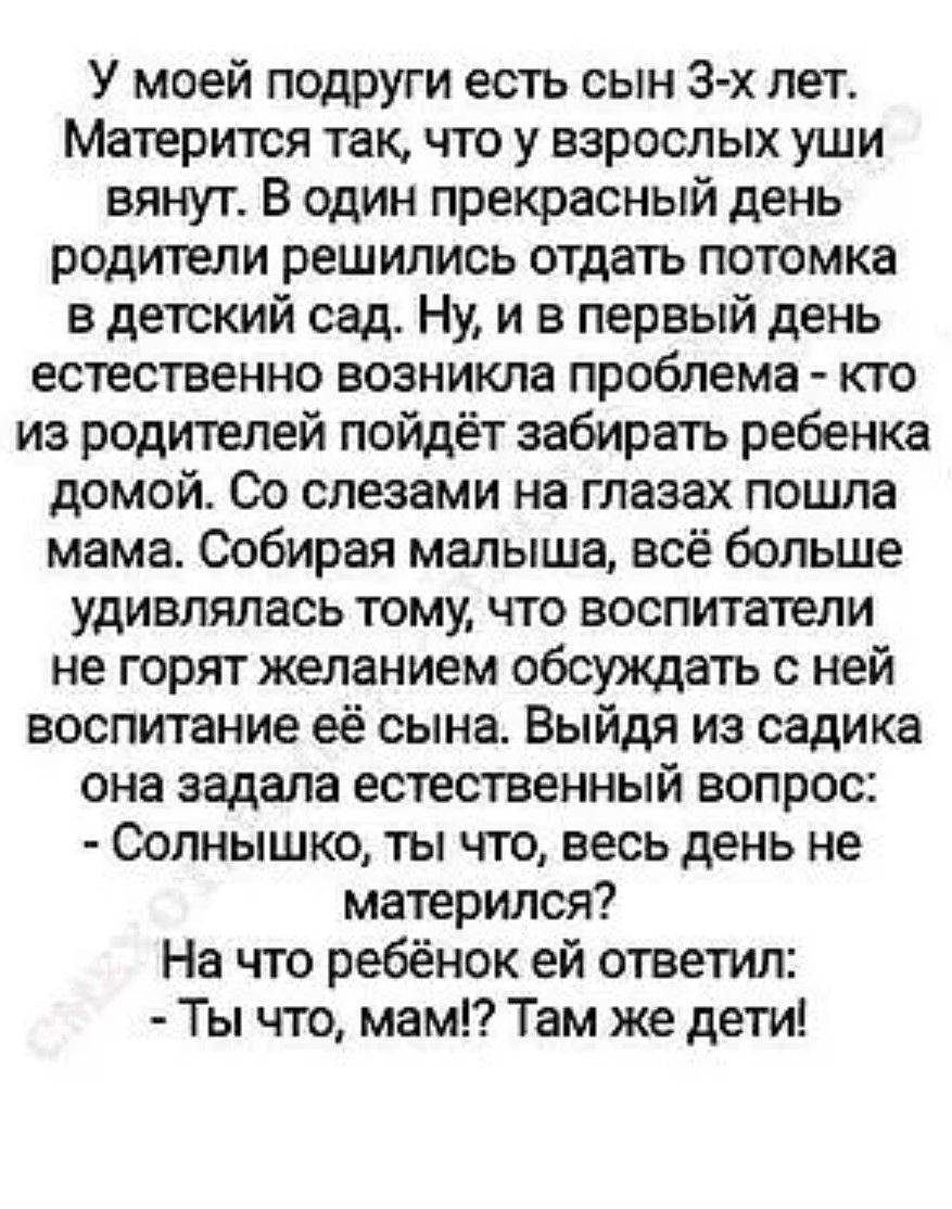 У моей подруги есть сын 3-х лет. Матрёшкой так, что у взрослых уши вянут. В один прекрасный день родители решили отдать потока в детский сад. Ну, и в первый день естественно возникла проблема - кто из родителей пойдёт забирать ребёнка домой. Со слезами на глазах пошла мама. Собирая малыша, всё больше удивлялась тому, что воспитатели не горят желанием обсудить с ней воспитание сына. Выйдя из садика она задала естественный вопрос: - Солнушко, ты что, весь день не матершился? На что ребёнок ей ответил: - Ты что, мам? Там же дети!