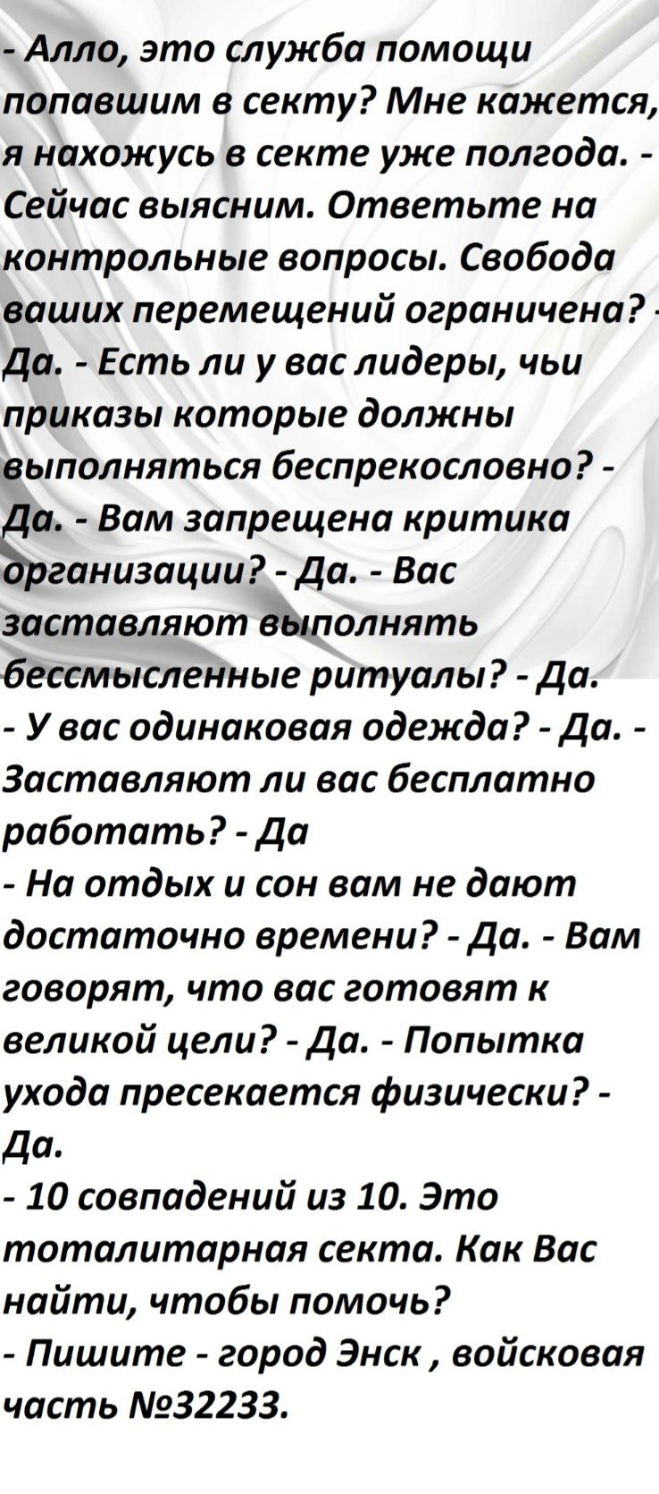 - Алло, это служба помощи попавшим в секту? Мне кажется, я нахожусь в секте уже полгода. - Сейчас выясним. Ответьте на контрольные вопросы. Свобода ваших перемещений ограничена? - Да. Есть ли у вас лидеры, чьи приказы которые должны выполняться беспрекословно? - Да. Вам запрещена критика организации? - Да. Вас заставляют выполнять ритуалы? - Да. У вас одинаковая одежда? - Да. Заставляют ли вас бесплатно работать? - Да. - На отдых и сон вам не дают достаточно времени? - Да. Вам говорят, что вас готовят к великой цели? - Да. - Попытка ухода пресекается физически? - Да. - 10 совпадений из 10. Это тоталитарная секта. Как Вас найти, чтобы помочь? - Пишите - город Экс, военная часть №32233.