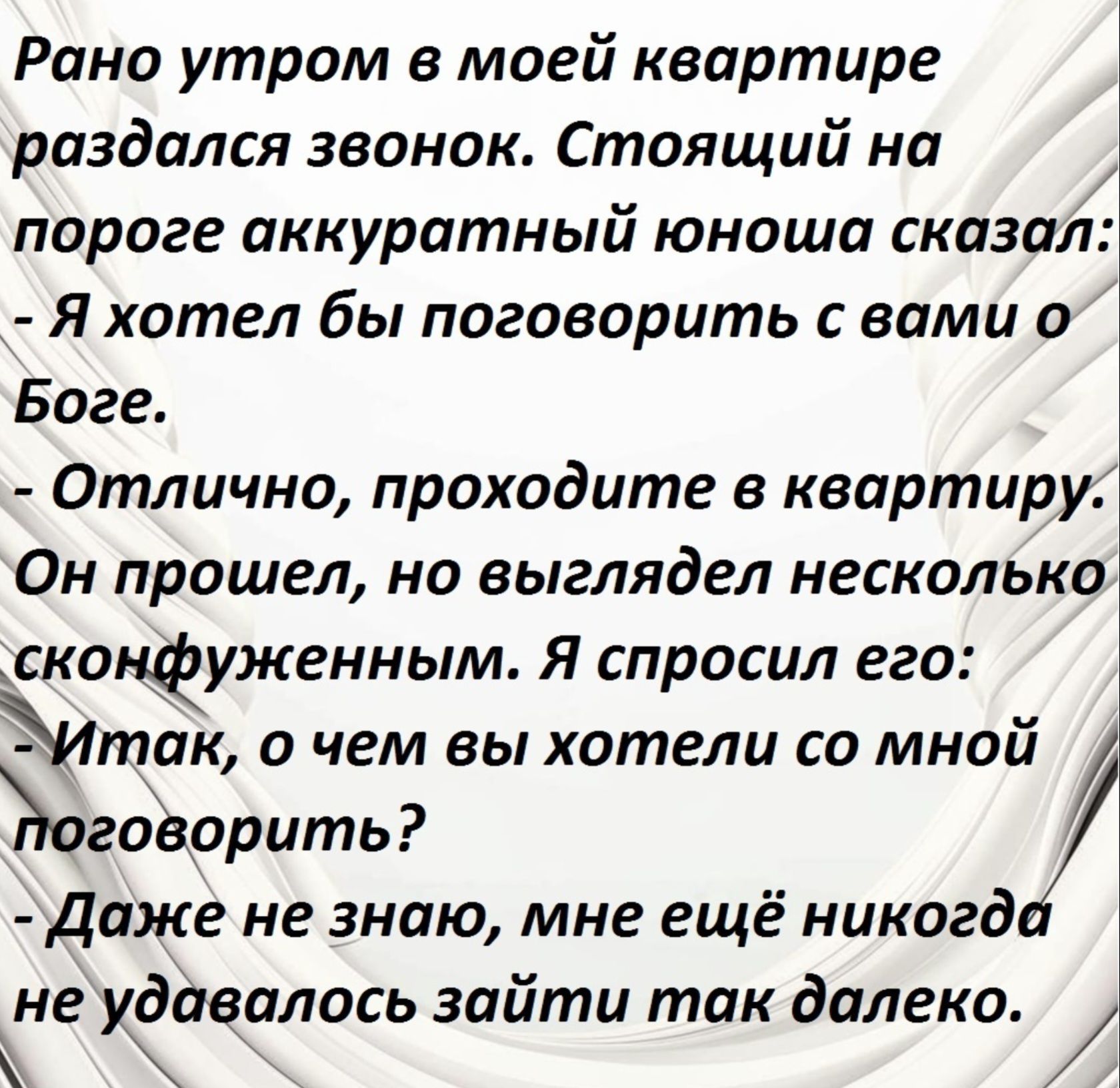 Рано утром в моей квартире раздался звонок. Стоящий на пороге аккуратный юноша сказал:
- Я хотел бы поговорить с вами о Боге.
- Отлично, проходите в квартиру.
Он прошёл, но выглядел несколько сконфуженным. Я спросил его:
- Итак, о чем вы хотели со мной поговорить?
- Даже не знаю, мне ещё никогда не удавалось зайти так далеко.