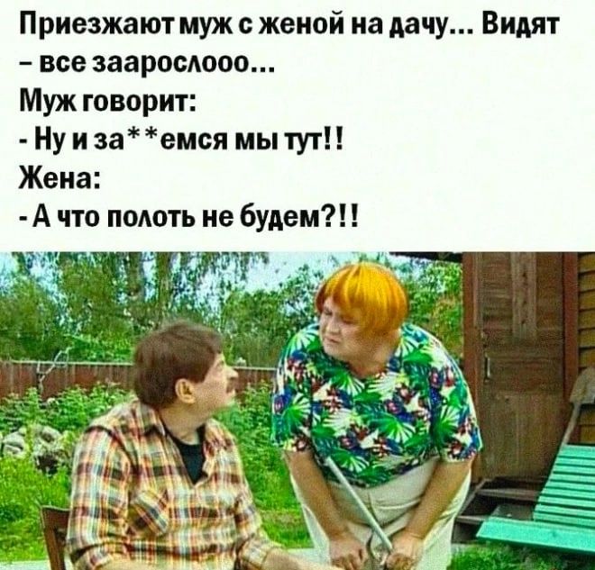 Приезжают муж с женой на дачу... Видят - все зааросло... Муж говорит: - Ну и за**емся мы тут!! Жена: - А что полоть не будем??