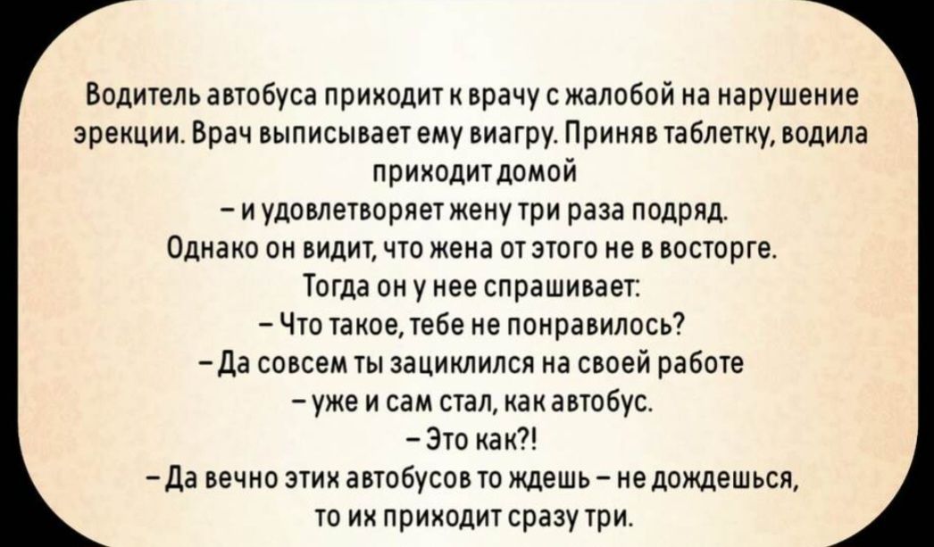Водитель автобуса приходит к врачу с жалобой на нарушение эрекции. Врач выписывает ему виагру. Приняв таблетку, водитель приходит домой
– и удовлетворяет жену три раза подряд.
Однако он видит, что жена от этого не в восторге.
Тогда он у нее спрашивает:
– Что такое, тебе не понравилось?
– Да совсем ты зациклился на своей работе – уже и сам стал, как автобус.
– Это как?!
– Да вечных этих автобусов ты ждёшь – не дождёшься, то их приходит сразу три.
