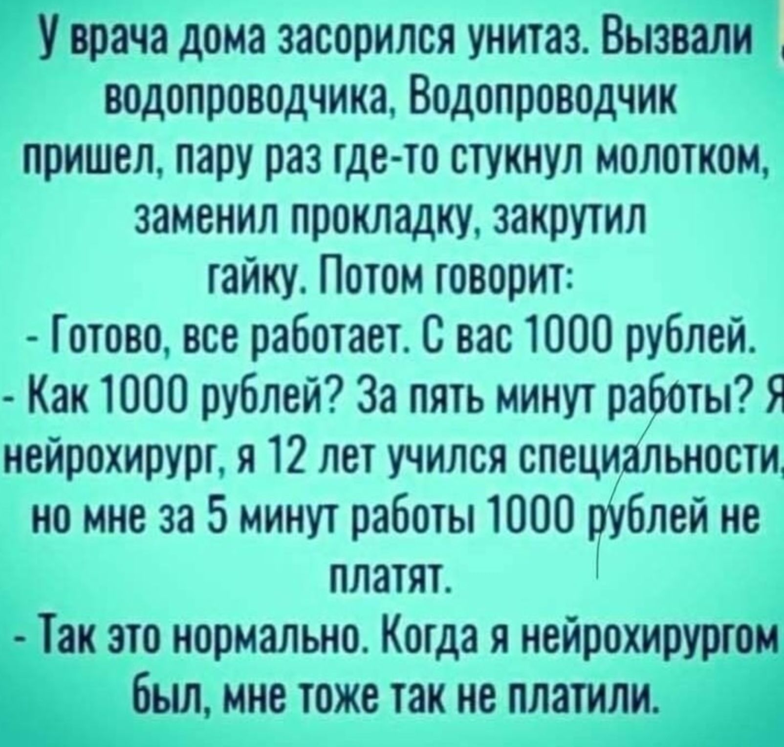 У врача дома засорился унитаз. Вызвали водопроводчика. Водопроводчик пришел, пару раз где-то стукнул молотком, заменил прокладку, закрутил гайку. Потом говорит: - Готово, все работает. С вас 1000 рублей. - Как 1000 рублей? За пять минут работы? Я нейрохирург, я 12 лет учился специальности, но мне за 5 минут работы 1000 рублей не платят. - Так это нормально. Когда я нейрохирургом был, мне тоже так не платили.