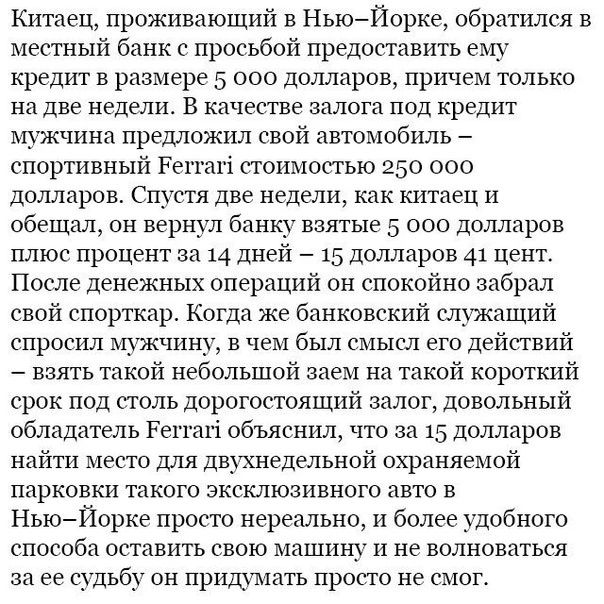 Китаец, проживающий в Нью-Йорке, обратился в местный банк с просьбой предоставить ему кредит в размере 5 000 долларов, причем только на две недели. В качестве залога под кредит мужчина предложил свой автомобиль – спортивный Ferrari стоимостью 250 000 долларов. Спустя две недели, как китаец и обещал, он вернул банку взятые 5 000 долларов плюс проценты за i день – 15 долларов. После денежных операций он спокойно забрал свой Ferrari. Когда же банковский служащий спросил мужчину, в чем же состоял смысл такого небольшого займа на столь короткий срок, китаец с ухмылкой ответил, что сумма в 5 000 долларов позволила ему найти место для его спортивного автомобиля в Нью-Йорке после невероятной очереди на парковку такого экзотического автомобиля ёе.