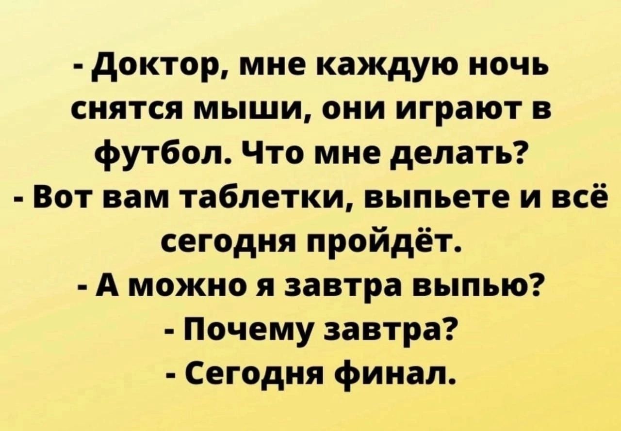 - Доктор, мне каждую ночь снятся мыши, они играют в футбол. Что мне делать?
- Вот вам таблеточки, выпьете и всё сегодня пройдет.
- А можно я завтра выпью?
- Почему завтра?
- Сегодня финал.