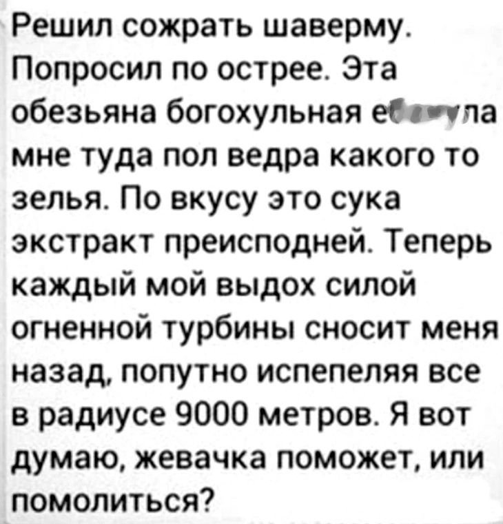 Решил сожрать шаверму. Попросил по острое. Эта обезьяна богохульная ебанула мне туда пол ведра какого то зелья. По вкусу это сука экстракт преисподней. Теперь каждый мой выдох силой огненной турбины сносит меня назад, попутно испеляя все в радиусе 9000 метров. Я вот думаю, жевочка поможет, или помолиться?
