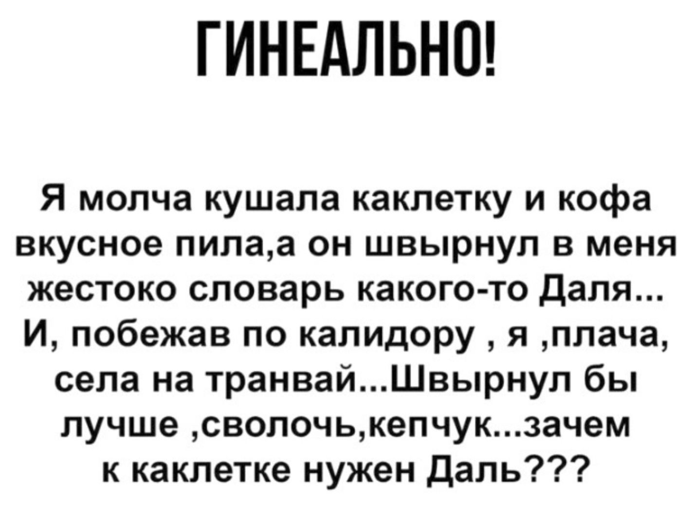 ГИНЕАЛЬНО!

Я молча кушала каклетку и кофе вкусное пила, а он швирнул в меня жестоко словарь какого-то Даля... И, побежав по коридору, я, плача, села на трамвай... Швирнул бы лучше, сволочь, кепчук... зачем к каклекте нужен Даль???