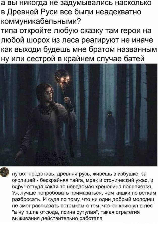 а вы никогда не задумывались насколько в Древней Руси все были неадекватно коммуникабельными? типа откройте любую сказку там герои на любой шорох из леса реагируют не иначе как выходи будешь мне братом названным ну или сестрой в крайнем случае бате
ну вот представь, древняя русь, живёшь в избушке, за околицей - беспредельная тайга, мрак и жуткий ужас, и вдруг оттуда какая-то неведомая хреновина появляется. Уж лучше попробовать призваться, чем кишками не внятно разобраться. И судя по тому, что ни один добрый молодец не смог рассказать потомкам о том, что он крикнул в лес 
