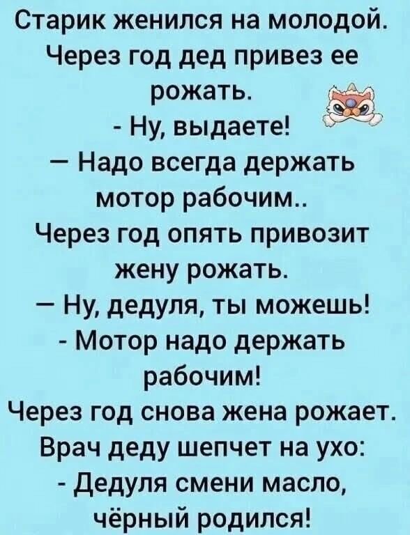Старик женился на молодой.
Через год дед привез ее рожать.
- Ну, выдает!
— Надо всегда держать мотор рабочим..
Через год опять привозит жену рожать.
— Ну, дедуля, ты можешь!
- Мотор надо держать рабочим!
Через год снова жена рожает.
Врач деду шепчет на ухо:
- Дедуля смени масло, черный родился!