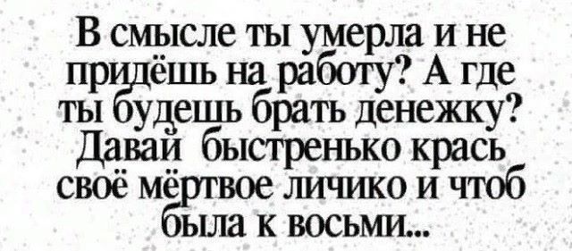 В смысле ты умерла и не придёшь на работу? А где ты будешь брать денежку? Давай быстренько крась своё мёртвое личико и чтобы была к восьми...