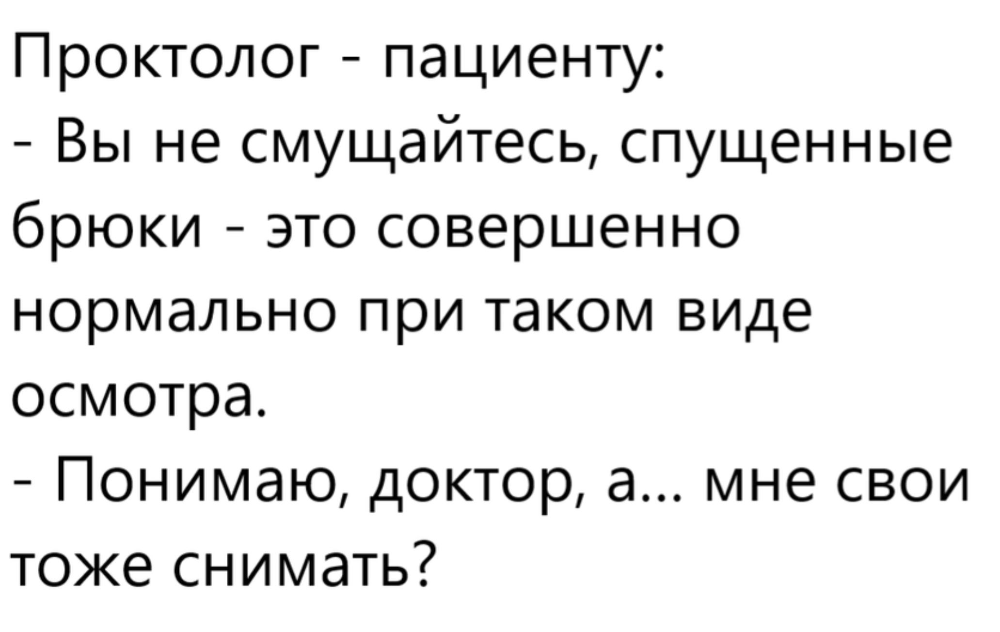 Проктолог - пациенту:
- Вы не смущайтесь, спущенные брюки - это совершенно нормально при таком виде осмотра.
- Понимаю, доктор, а... мне свои тоже снимать?
