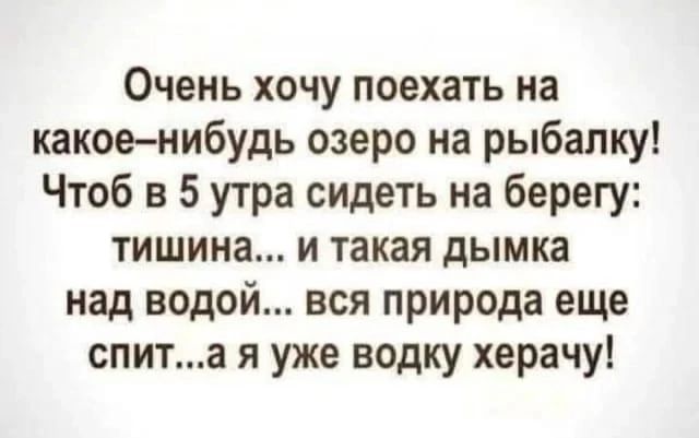 Очень хочу поехать на какое–нибудь озеро на рыбалку! Чтоб в 5 утра сидеть на берегу: тишина... и такая дымка над водой... вся природа еще спит... а я уже водку херачу!
