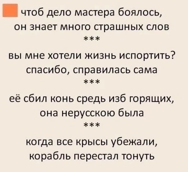 чтобы дело мастера боялось, он знает много страшных слов
***
вы мне хотели жизнь испортить? спасибо, справилась сама
***
ей сбил конь средь изб горящих, она нерусскою была
***
когда все крысы убежали, корабль перестал тонуть