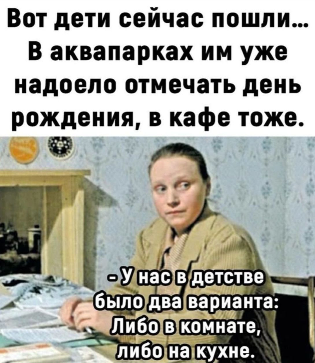Вот дети сейчас пошли... В аквапарках им уже надоело отмечать день рождения, в кафе тоже.
- У нас в детстве было два варианта: Либо в комнате, либо на кухне.