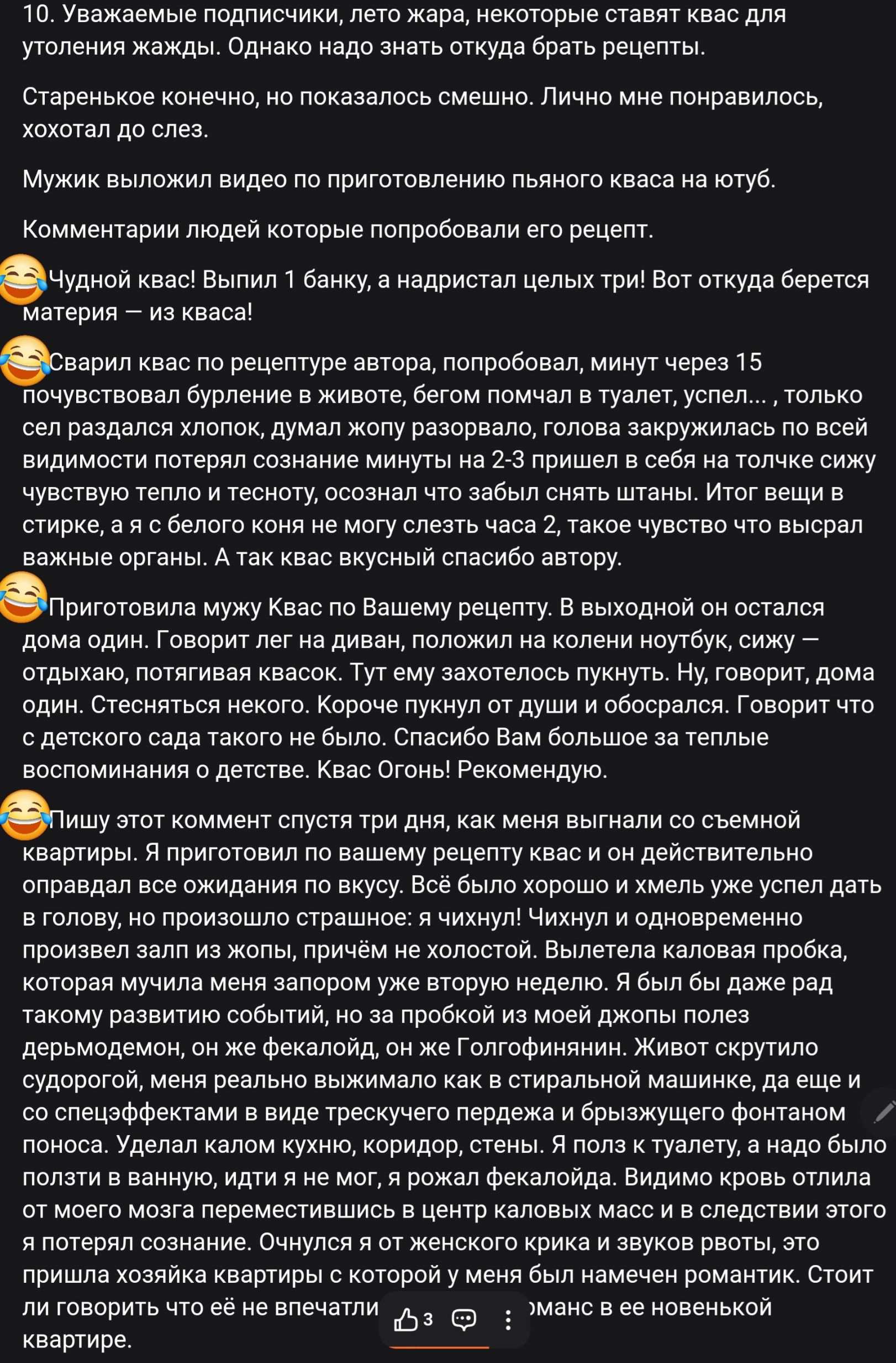 10. Уважаемые подписчики, лето жара, некоторые ставят квас для утоления жажды. Однако надо знать откуда брать рецепты.

Старенькое, конечно, но показалось смешно. Лично мне понравилось, хохотал до слез.

Мужики выложили видео по приготовлению пьяного кваса на юбтуб.

Комментарии людей которые попробовали его рецепт.

Чудной квас! Выпил 1 банку, а надымил целых три! Вот откуда берется материя — из кваса!

«Сварил квас по рецепту автора, попробовал, минут через 15 почувствовал бурление в животе, бегом поменял в туалет, успел... только сел разделав штаны, думал яю разорву, голова захружилась на всей видимости потерял сознание минут на 2-3 пришёл в себя на точке чувству тепла и теплоту, отсюда чуть зашибы снять штанцы. Итог вещь в стирке, а с белого как не могу слить квас 2, такт чувство что высрал важные органы. А так квас спасибо автору.

«Приготовил мужу Квас по Вашему рецепту. В выходной он остался дома один. Говорит теперь на диван, положил на колени ноутбук, сижу — отдыхаю, посмотрел квас. Тут он захотелось выпить. Ну, говорит, дома сел? Станислав и не хотел бы. Говорит Вам люблю за теплые воспоминания, тёплый квас. Рекомендую.

«Пишу здесь коммент впервые за три дня, как меня выгнали со съемной квартиры. И по этому поводу не могу с вами разлучиться и без вас, не могу сказать, где я снова буду жить. Надо узнать, почему 
не могу без вас ждать, чтобы выбрать удачный вариант. Квас вам не рассказать, как и чего, но не буду дублировать свои комментарии, стоит также говорить что же не влиять за вами, а мАжц в новой квартире.
