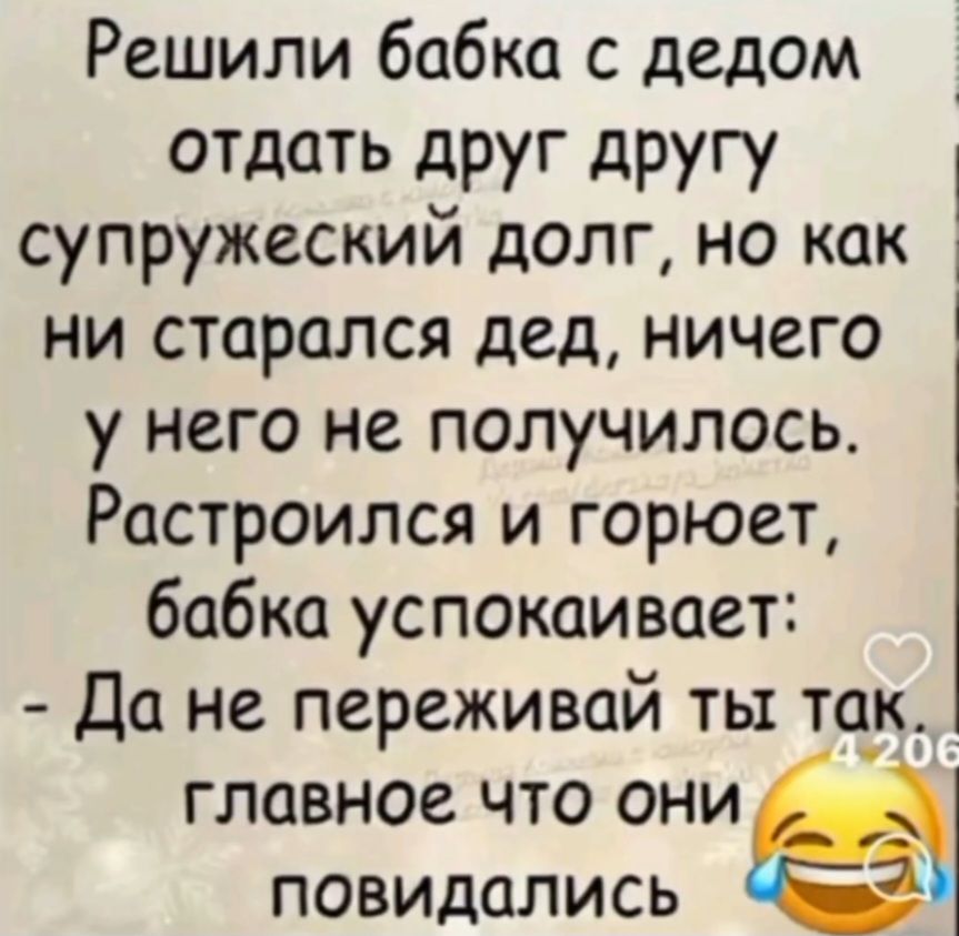 Решили бабка с дедом отдать друг другу супружеский долг, но как ни старался дед, ничего у него не получалось. Расстроился и горюет, бабка успокаивает: - Да не переживай ты так, главное что они повидались.