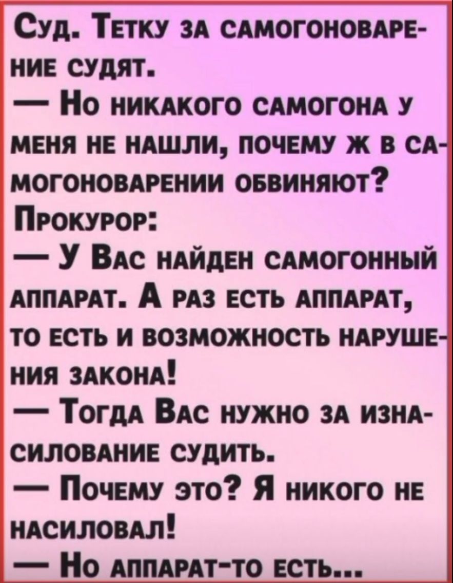 Суд. Тетку за самогоноварение судят. — Но никакого самогона у меня не нашли, почему ж в самогоноварении обвиняют? Прокурор: — У Вас найден самогонный аппарат. А раз есть аппарат, то есть и возможность нарушения закона! — Тогда Вас нужно за изнасилование судить. — Почему это? Я никого не насиловал! — Но аппарат-то есть...