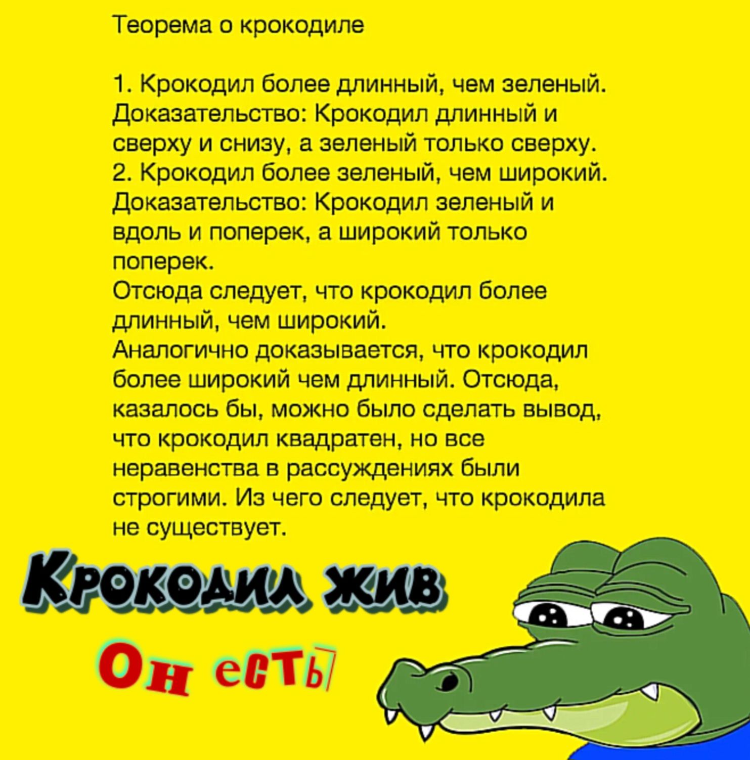 Теорема о крокодиле

1. Крокодил более длинный, чем зеленый. Доказательство: Крокодил длинный и сверху и снизу, а зеленый только сверху.
2. Крокодил более зеленый, чем широкий. Доказательство: Крокодил зеленый и вдоль и поперек, а широкий только поперек.
Отсюда следует, что крокодил более длинный, чем широкий.
Аналогично доказывается, что крокодил более широкий, чем длинный. Отсюда, кажется, что можно сделать вывод, что крокодил квадратен, но все развернётся в рассуждениях выше.
Из чего следует, что крокодил не существует.

Крокодил жив
Он ест