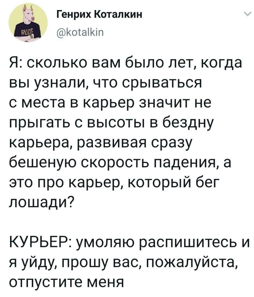 Я: сколько вам было лет, когда вы узнали, что срываться с места в карьере значит не прыгать с высоты в бездну карьера, развивая сразу бешеную скорость падения, а это про карьер, который бег лошадей? КУРЬЕР: умоляю распишитесь и я уйду, прошу вас, пожалуйста, отпустите меня