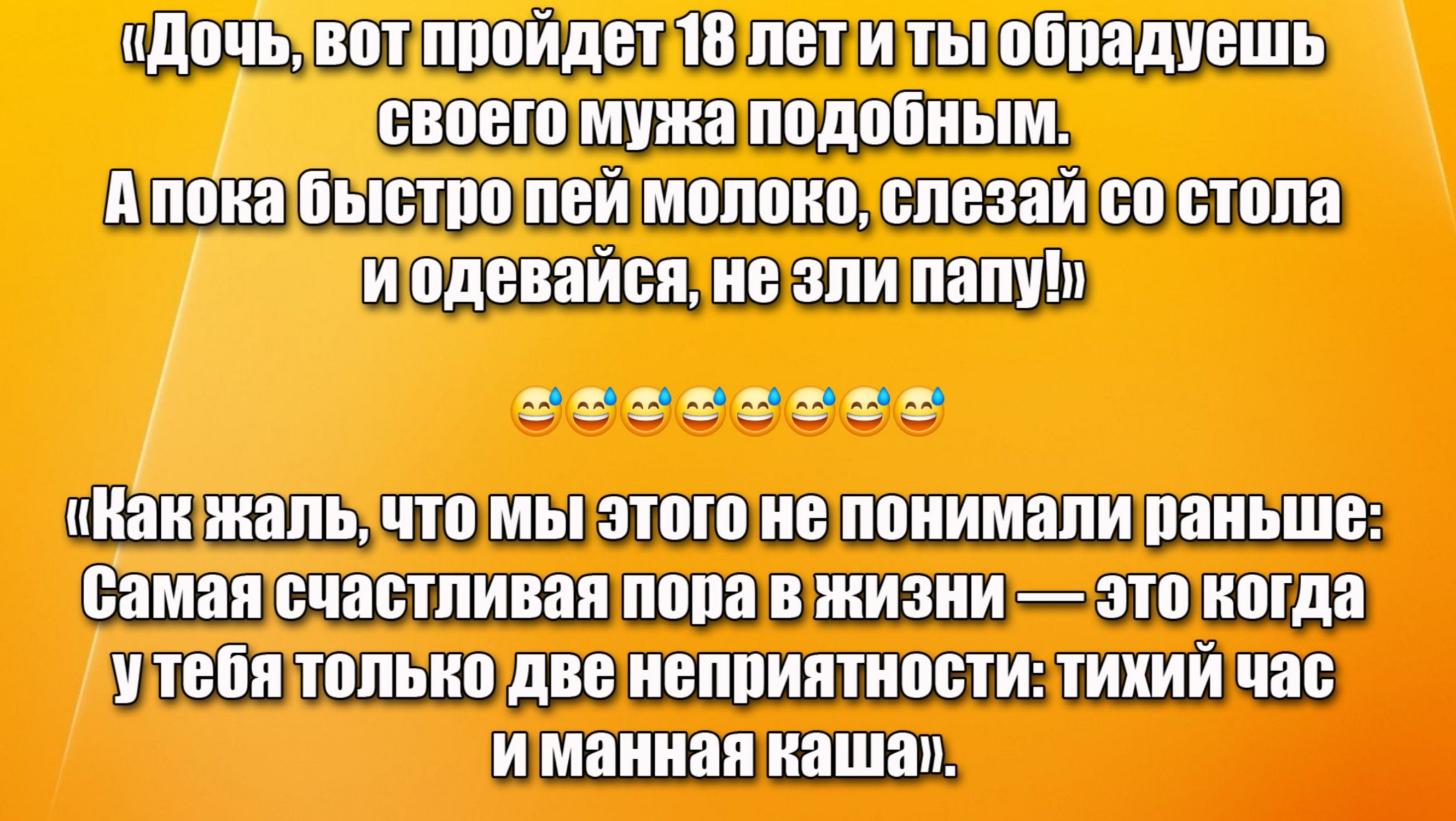 «Дочь, вот пройдет 18 лет и ты обрадешь своего мужа подобным. А пока быстро пей молоко, слезай со стола и одевайся, не зли папу!»

«Как жаль, что мы этого не понимали раньше: Самая счастливая пора в жизни — это когда у тебя только две неприятности: тихий час и манная каша». 