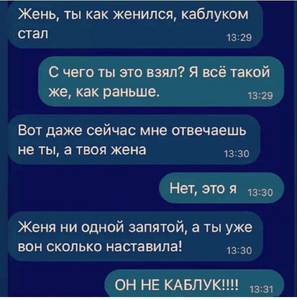 Жень, ты как женился, каблуком стал
С чего ты это взял? Я всё такой же, как раньше.
Вот даже сейчас мне отвечаешь не ты, а твоя жена
Нет, это я
Жена ни одной запятой, а ты уже вон сколько наставила!
ОН НЕ КАБЛУК!!!!