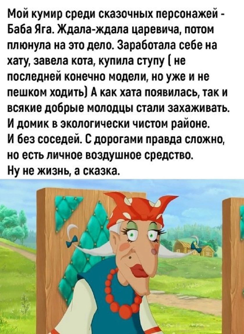 Мой кумир среди сказочных персонажей - Баба Яга. Ждала-ждала царевича, потом плянула на это дело. Заработала себе на хату, завела кота, купила ступу (не последней конечно модели, но уже и не пешком ходить) А как хата появилась, так и всякие добрые молодцы стали захаживать. И домик в экологически чистом районе. И без соседей. С дорогами правда сложно, но есть личное воздушное средство. Ну не жизнь, а сказка.