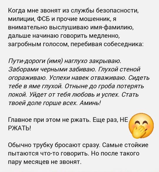 Когда мне звонят из службы безопасности, милиции, ФСБ и прочие мошенники, я внимательно выслушиваю имя-фамилию, дальше начинаю говорить медленно, загробным голосом, перебивая собеседника:

Пути-дороги (имя) нагло закрываю. Заборим черными заборами. Глухой стеной ограживая. Успехи навек отожмем. Сидеть тебе в яме глухой. Отныне до гроба потерять покой. Уйдет от тебя любовь и успех. Стать твоей доле горше всех. Аминь!

Главное при этом не ржать. Еще раз, НЕ РЖАТЬ!

Обычно трубку бросают сразу. Самые стойкие пытаются что-то говорить. Но после такого пару месяцев не звонят.