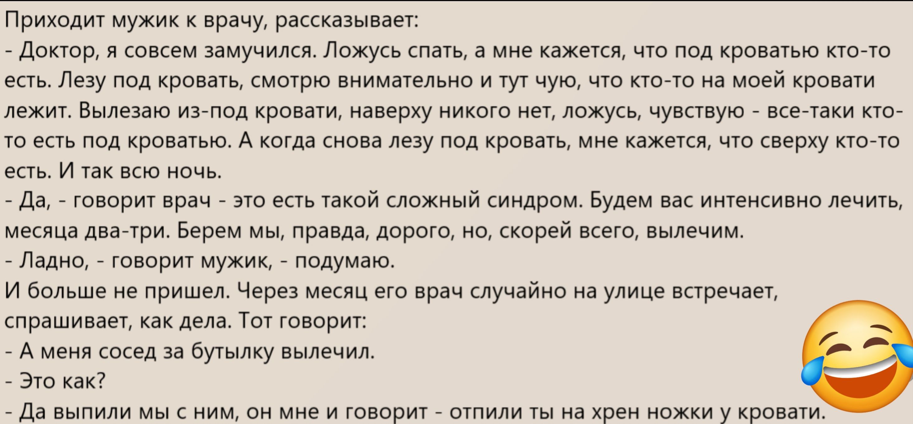Приходит мужик к врачу, рассказывает:
- Доктор, я совсем замучился. Ложусь спать, и мне кажется, что под кроватью кто-то есть. Лезу под кровать, смотрю внимательно и тут чую, что кто-то на моей кровати лежит. Вылазю из-под кровати, наверное, никого нет, ложусь, чувствую - всё-таки кто-то есть под кроватью. А когда снова лезу под кровать, мне кажется, что сверху кто-то есть.
- Да,- говорит врач - это есть такой сложный синдром. Будем вас интенсивно лечить, месяца два-три. Берем вас, правда, дорого, но, скорее всего, вылечим.
- Ладно, - говорит мужик, - подумал.

И больше не пришел. Через месяц его вдруг случайно на улице встречает, спрашивает, как дела. Тот говорит:
- Это как?  
- Да - выпили мы с ним, он мне и говорит - остались ты на хрен нахуй и кровать.