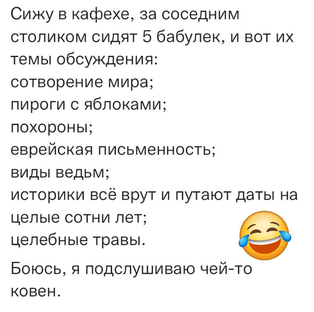 Сижу в кафе, за соседним столиком сидят 5 бабулек, и вот их темы обсуждения:
сотворение мира;
пироги с яблоками;
похороны;
еврейская письменность;
виды ведьм;
историки всё врут и путают даты на целые сотни лет;
целебные травы.
Боюсь, я подслушиваю чей-то coven.