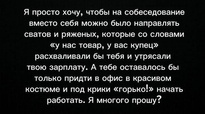 Я просто хочу, чтобы на собеседование вместо себя можно было направлять сватов и ряженых, которые со словами «у нас товар, у вас купец» расхватывали бы тебя и утрясали твою зарплату. А тебе оставалось бы только прийти в офис в красивом костюме и под крики «горько!» начать работать. Я многого прошу?