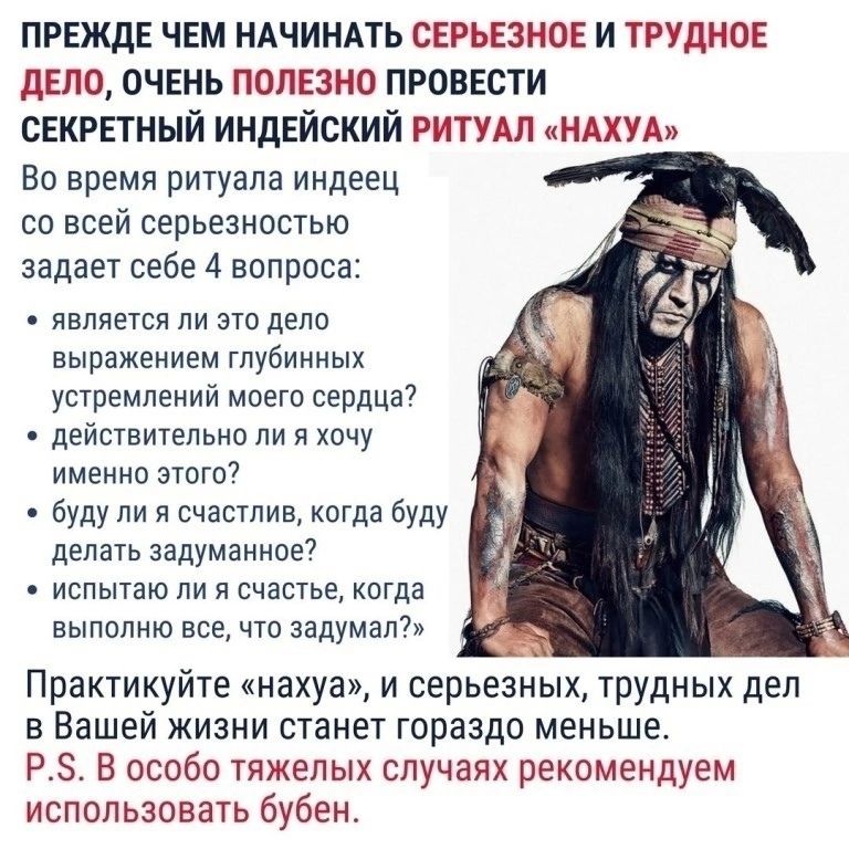 ПРЕЖДЕ ЧЕМ НАЧИНАТЬ СЕРЬЕЗНОЕ И ТРУДНОЕ ДЕЛО, ОЧЕНЬ ПОЛЕЗНО ПРОВЕСТИ СЕКРЕТНЫЙ ИНДИЙСКИЙ РИТУАЛ «НАХУА» Во время ритуала индиец со всей серьезностью задает себе 4 вопроса: 1. является ли то дело выражением глубинных устремлений моего сердца? 2. действительно ли я хочу именно это? 3. буду ли я счастлив, когда буду делать задуманное? 4. исполняю ли я своё счастье, когда делаю всё, что задумал? Практикуйте «нахуа», и серьезных, трудных дел в Вашей жизни станет гораздо меньше. P.S. В особо тяжёлых случаях рекомендуется использовать бубен.