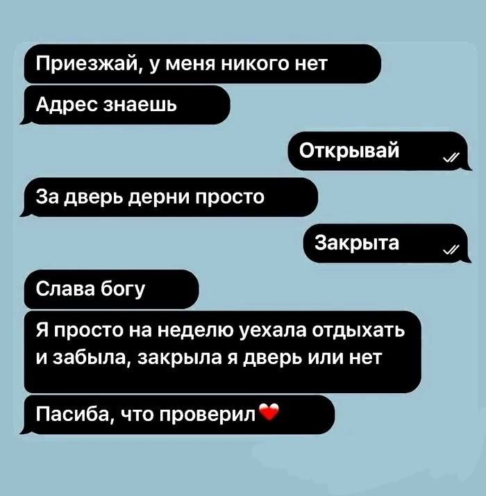 Приезжай, у меня никого нет
Адрес знаешь
За дверь дерни просто
Слава богу
Я просто на неделю уехала отдыхать и забыла, закрыла я дверь или нет
Спасибо, что проверил❤️